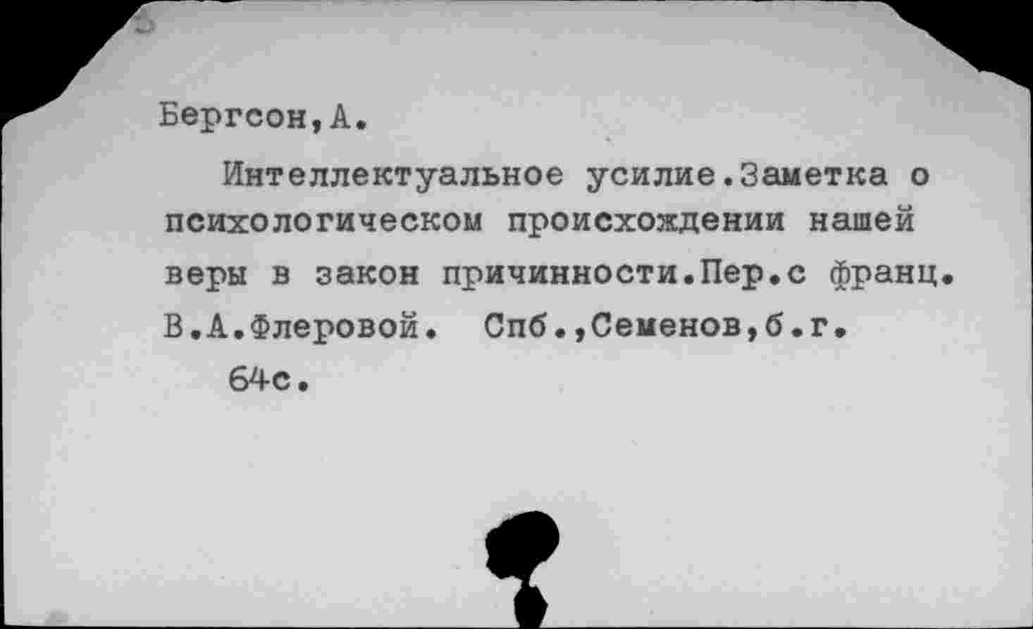 ﻿Бергсон,А.
Интеллектуальное усилие.Заметка о психологическом происхождении нашей веры в закон причинности.Пер.с франц В.А.Флеровой. Спб.,Семенов,б.г, 64с.